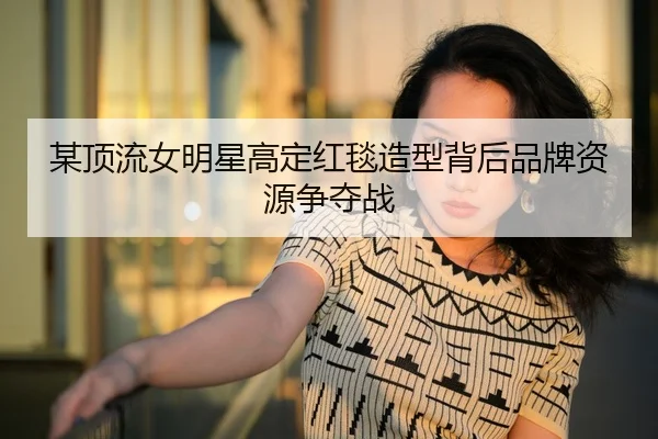 某顶流女明星高定红毯造型背后品牌资源争夺战